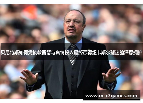 贝尼特斯如何凭执教智慧与真情投入最终赢得纽卡斯尔球迷的深厚拥护 贝尼特斯如何凭执教智慧与真情投入最终赢得纽卡斯尔球迷的深厚拥护